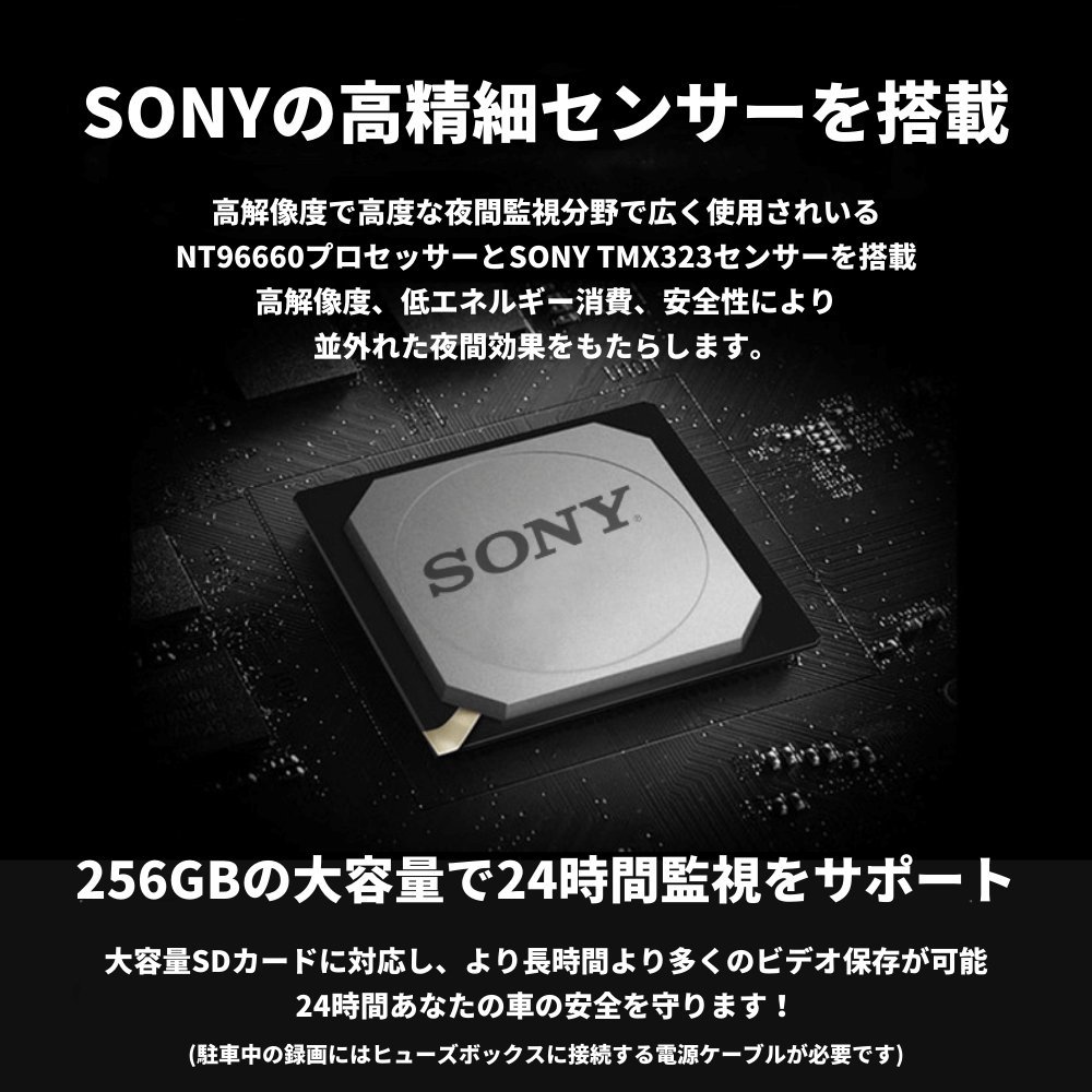 SONYの高精細センサーを搭載 高解像度で高度な夜間監視分野で広く使用されいる NT96660プロセッサーとSONY TMX323センサーを搭載 高解像度、低エネルギー消費、安全性により 並外れた夜間効果をもたらします。 256GBの大容量で24時間監視をサポート 大容量SDカードに対応し、より長時間より多くのビデオ保存が可能 24時間あなたの車の安全を守ります！ (駐車中の録画にはヒューズボックスに接続する電源ケーブルが必要です)
